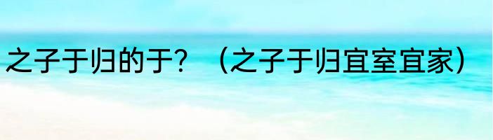 之子于归的于？（之子于归宜室宜家）