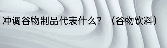 冲调谷物制品代表什么？（谷物饮料）