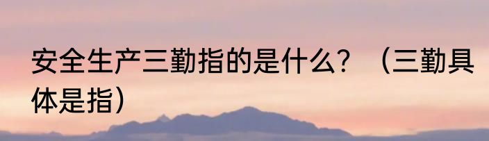 安全生产三勤指的是什么？（三勤具体是指）