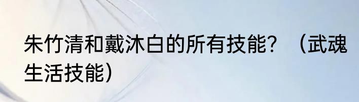 朱竹清和戴沐白的所有技能？（武魂生活技能）
