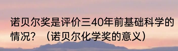 诺贝尔奖是评价三40年前基础科学的情况？（诺贝尔化学奖的意义）