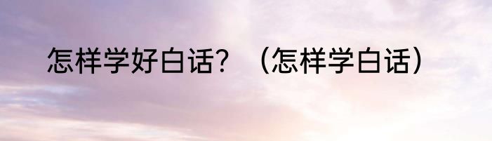 怎样学好白话？（怎样学白话）