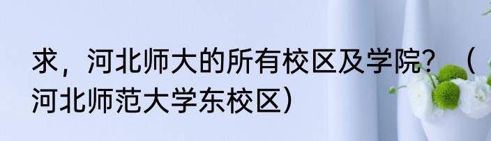 求，河北师大的所有校区及学院？（河北师范大学东校区）