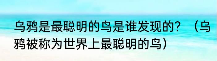 乌鸦是最聪明的鸟是谁发现的？（乌鸦被称为世界上最聪明的鸟）