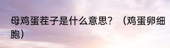 母鸡蛋茬子是什么意思？（鸡蛋卵细胞）