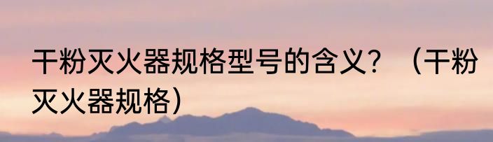 干粉灭火器规格型号的含义？（干粉灭火器规格）