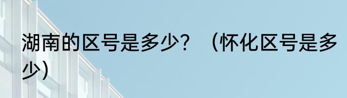 湖南的区号是多少？（怀化区号是多少）