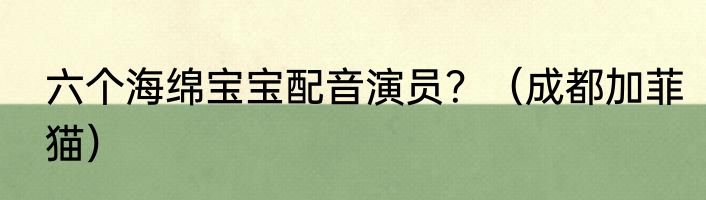 六个海绵宝宝配音演员？（成都加菲猫）