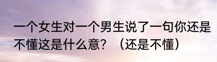 一个女生对一个男生说了一句你还是不懂这是什么意？（还是不懂）