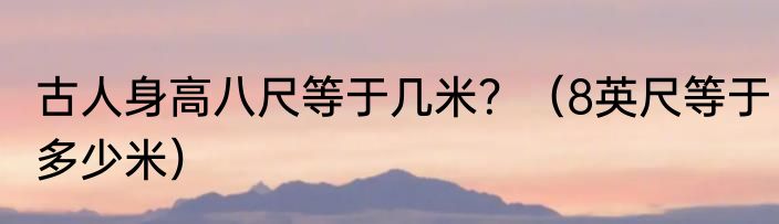 古人身高八尺等于几米？（8英尺等于多少米）