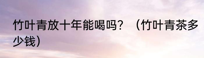 竹叶青放十年能喝吗？（竹叶青茶多少钱）