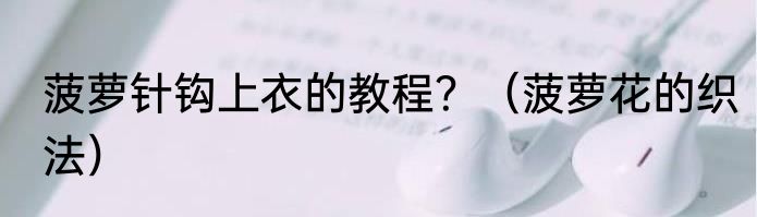 菠萝针钩上衣的教程？（菠萝花的织法）