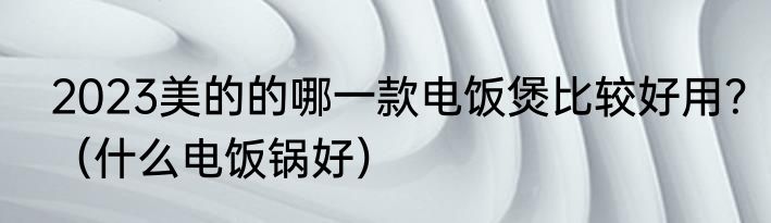 2023美的的哪一款电饭煲比较好用？（什么电饭锅好）