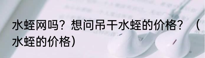水蛭网吗？想问吊干水蛭的价格？（水蛭的价格）