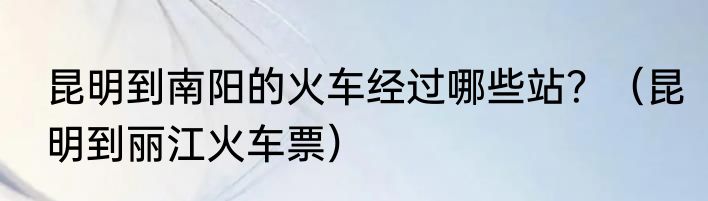 昆明到南阳的火车经过哪些站？（昆明到丽江火车票）