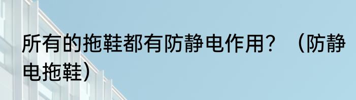 所有的拖鞋都有防静电作用？（防静电拖鞋）