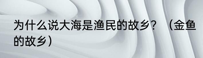 为什么说大海是渔民的故乡？（金鱼的故乡）