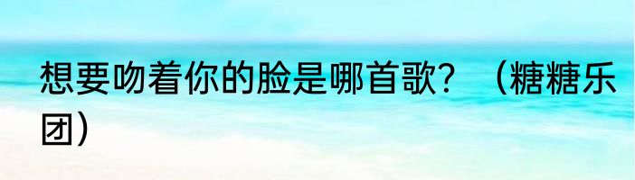 想要吻着你的脸是哪首歌？（糖糖乐团）