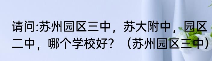 请问:苏州园区三中，苏大附中，园区二中，哪个学校好？（苏州园区三中）