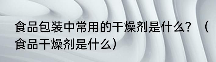 食品包装中常用的干燥剂是什么？（食品干燥剂是什么）