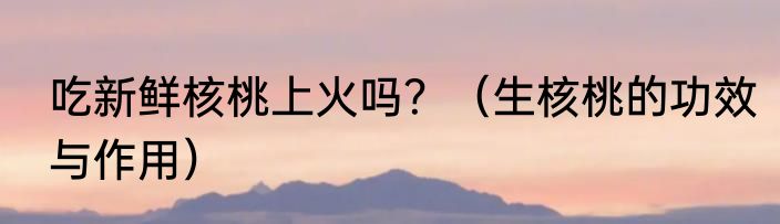 吃新鲜核桃上火吗？（生核桃的功效与作用）