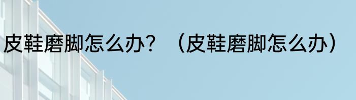 皮鞋磨脚怎么办？（皮鞋磨脚怎么办）