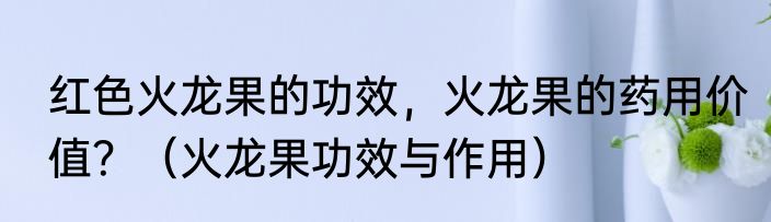 红色火龙果的功效，火龙果的药用价值？（火龙果功效与作用）