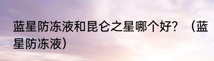 蓝星防冻液和昆仑之星哪个好？（蓝星防冻液）