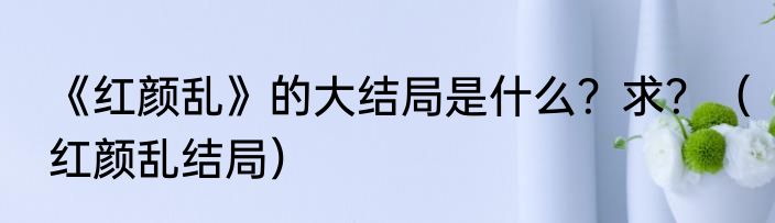 《红颜乱》的大结局是什么？求？（红颜乱结局）