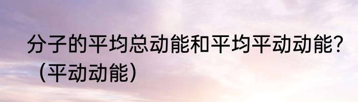 分子的平均总动能和平均平动动能？（平动动能）