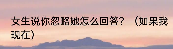 女生说你忽略她怎么回答？（如果我现在）
