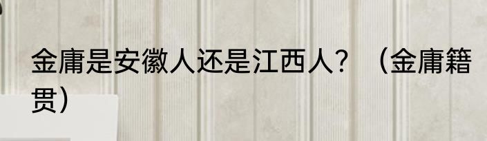 金庸是安徽人还是江西人？（金庸籍贯）