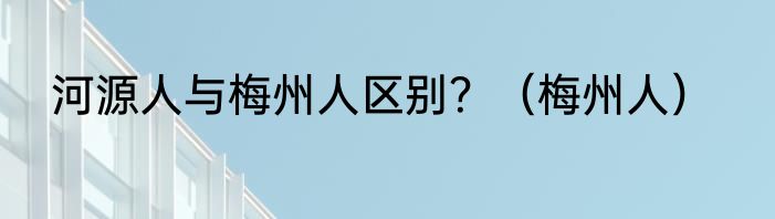 河源人与梅州人区别？（梅州人）