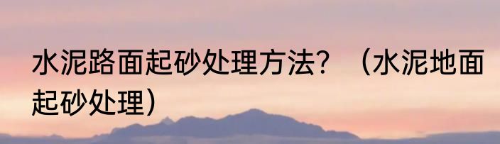 水泥路面起砂处理方法？（水泥地面起砂处理）