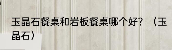 玉晶石餐桌和岩板餐桌哪个好？（玉晶石）