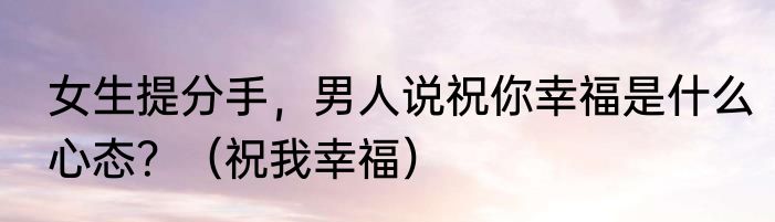 女生提分手，男人说祝你幸福是什么心态？（祝我幸福）