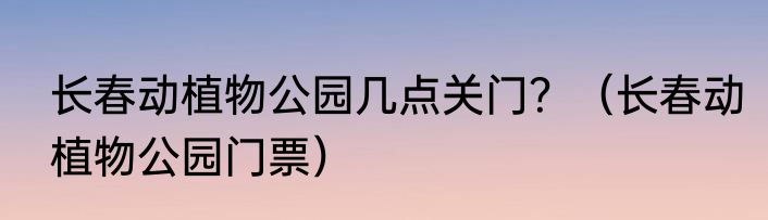 长春动植物公园几点关门？（长春动植物公园门票）