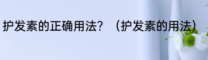 护发素的正确用法？（护发素的用法）