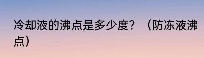 冷却液的沸点是多少度？（防冻液沸点）