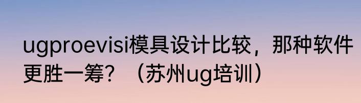ugproevisi模具设计比较，那种软件更胜一筹？（苏州ug培训）