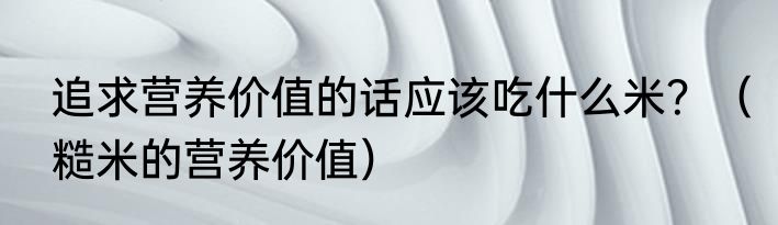 追求营养价值的话应该吃什么米？（糙米的营养价值）