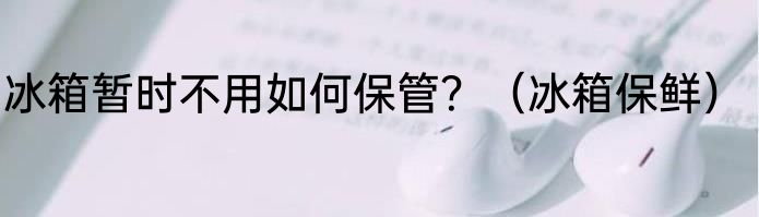 冰箱暂时不用如何保管？（冰箱保鲜）