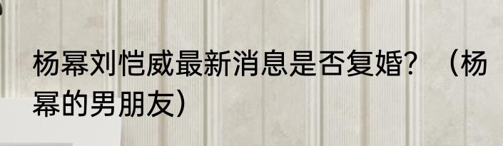 杨幂刘恺威最新消息是否复婚？（杨幂的男朋友）