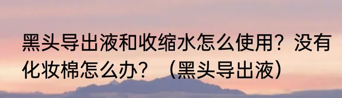 黑头导出液和收缩水怎么使用？没有化妆棉怎么办？（黑头导出液）