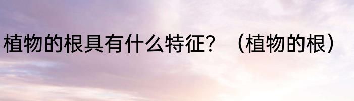 植物的根具有什么特征？（植物的根）
