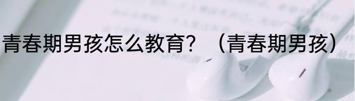 青春期男孩怎么教育？（青春期男孩）