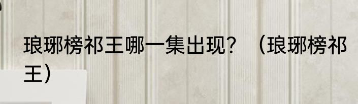 琅琊榜祁王哪一集出现？（琅琊榜祁王）