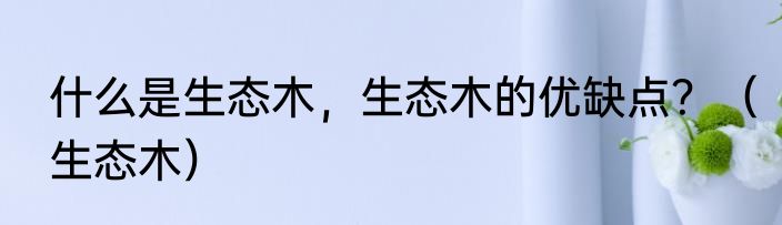 什么是生态木，生态木的优缺点？（生态木）
