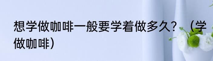 想学做咖啡一般要学着做多久？（学做咖啡）