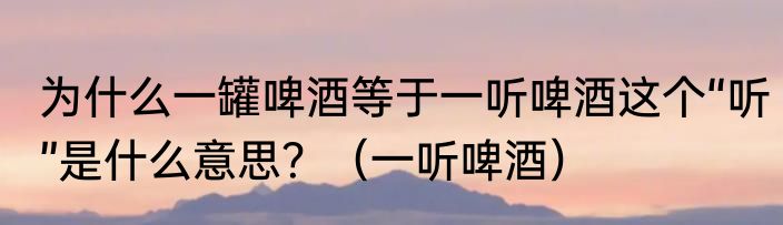 为什么一罐啤酒等于一听啤酒这个“听”是什么意思？（一听啤酒）